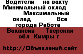 Водители BC на вахту. › Минимальный оклад ­ 60 000 › Максимальный оклад ­ 99 000 - Все города Работа » Вакансии   . Тверская обл.,Кимры г.